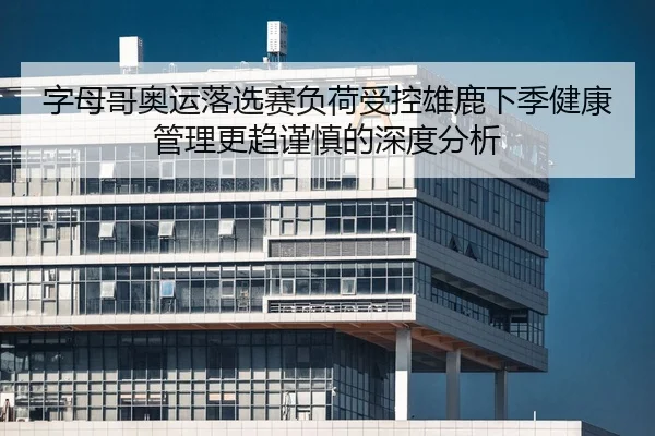 字母哥奥运落选赛负荷受控雄鹿下季健康管理更趋谨慎的深度分析
