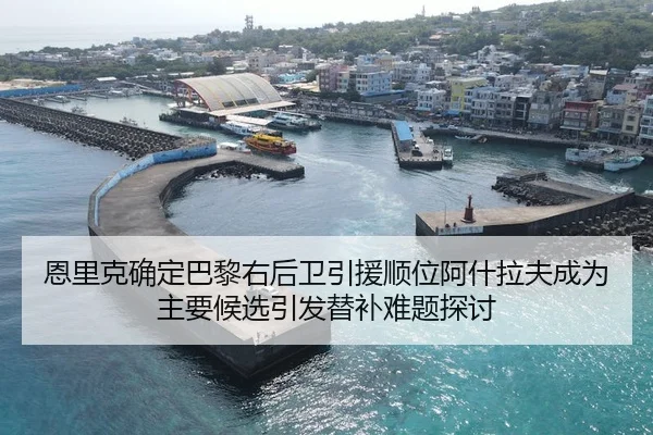 恩里克确定巴黎右后卫引援顺位阿什拉夫成为主要候选引发替补难题探讨