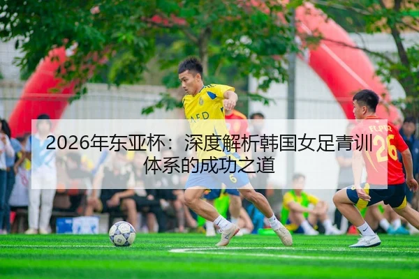 2026年东亚杯：深度解析韩国女足青训体系的成功之道