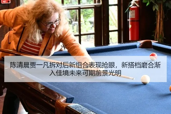 陈清晨贾一凡拆对后新组合表现抢眼，新搭档磨合渐入佳境未来可期前景光明