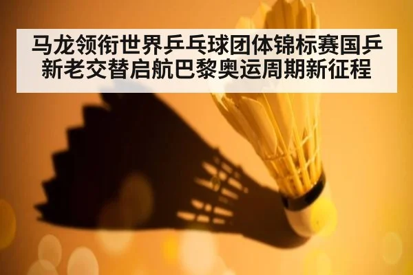 马龙领衔世界乒乓球团体锦标赛国乒新老交替启航巴黎奥运周期新征程